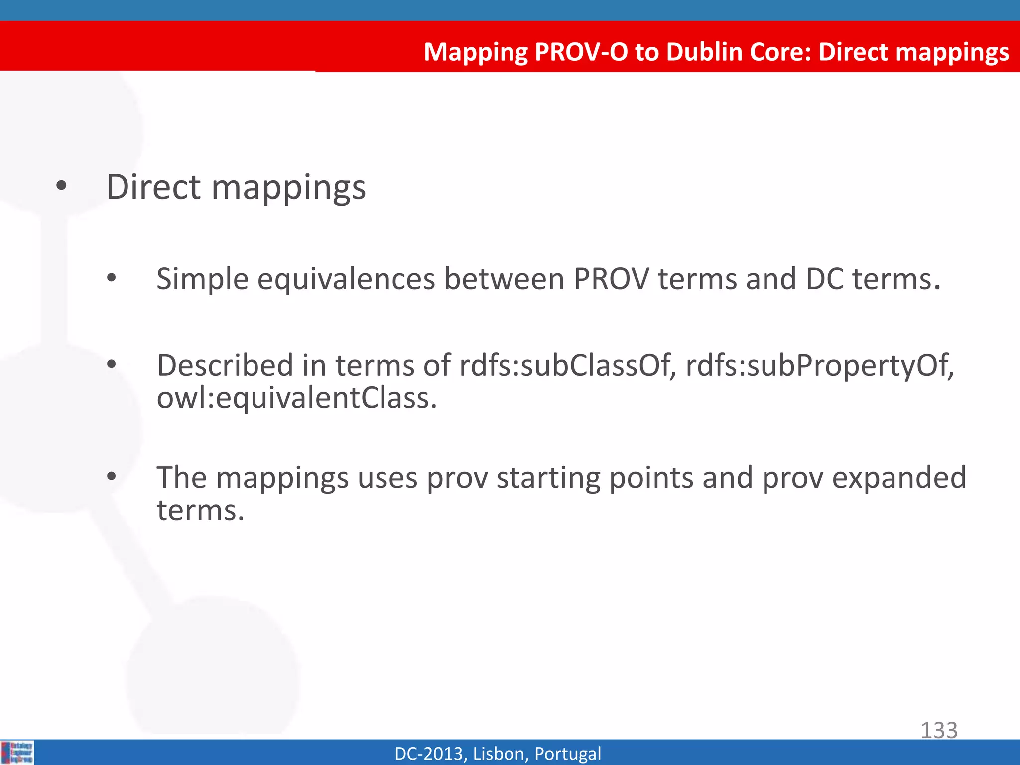 Mapping PROV-O to Dublin Core: Direct mappings
DC-2013, Lisbon, Portugal
• Direct mappings
• Simple equivalences between PROV terms and DC terms.
• Described in terms of rdfs:subClassOf, rdfs:subPropertyOf,
owl:equivalentClass.
• The mappings uses prov starting points and prov expanded
terms.
133
 