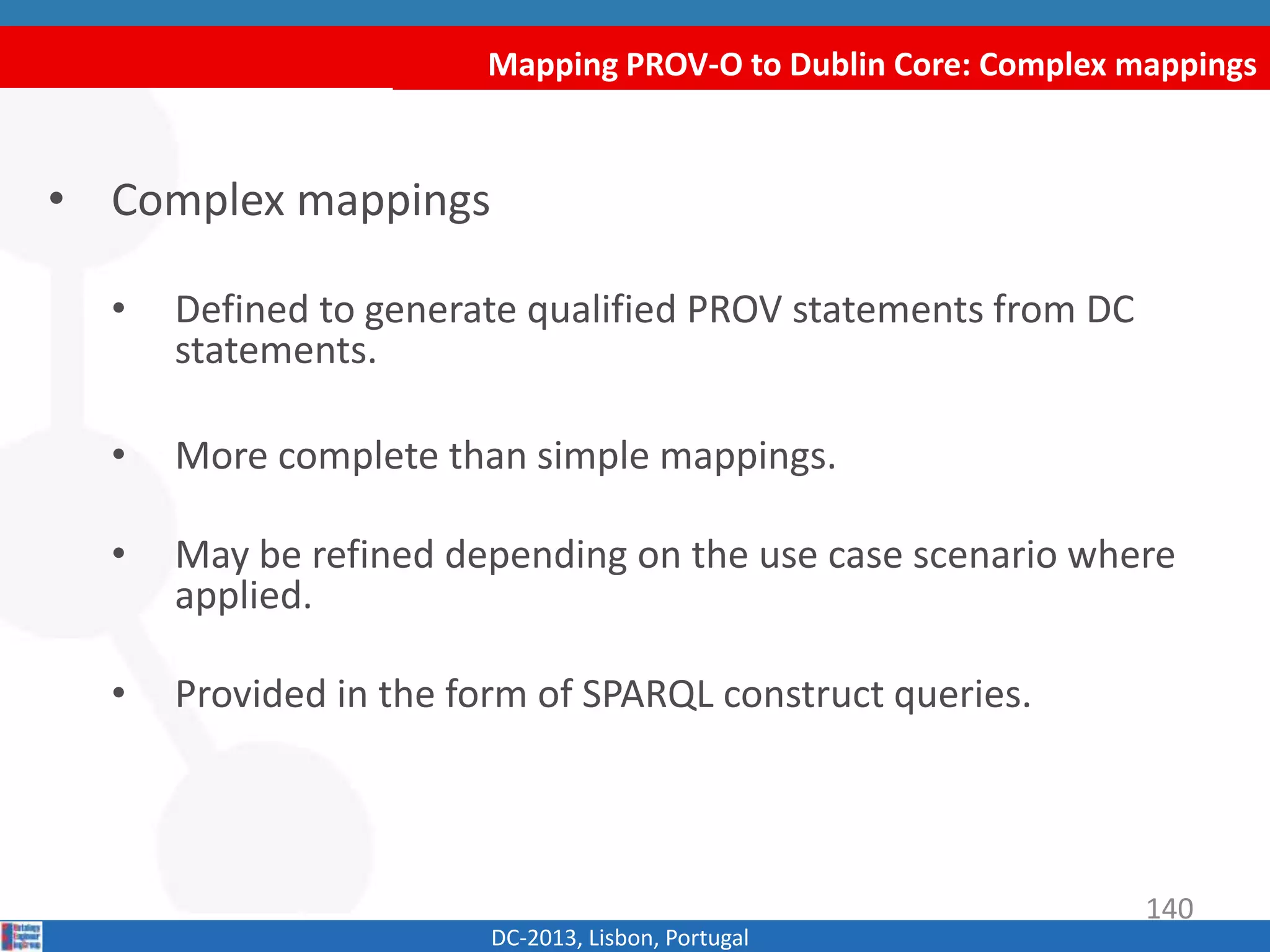 Mapping PROV-O to Dublin Core: Complex mappings
DC-2013, Lisbon, Portugal
• Complex mappings
• Defined to generate qualified PROV statements from DC
statements.
• More complete than simple mappings.
• May be refined depending on the use case scenario where
applied.
• Provided in the form of SPARQL construct queries.
140
 