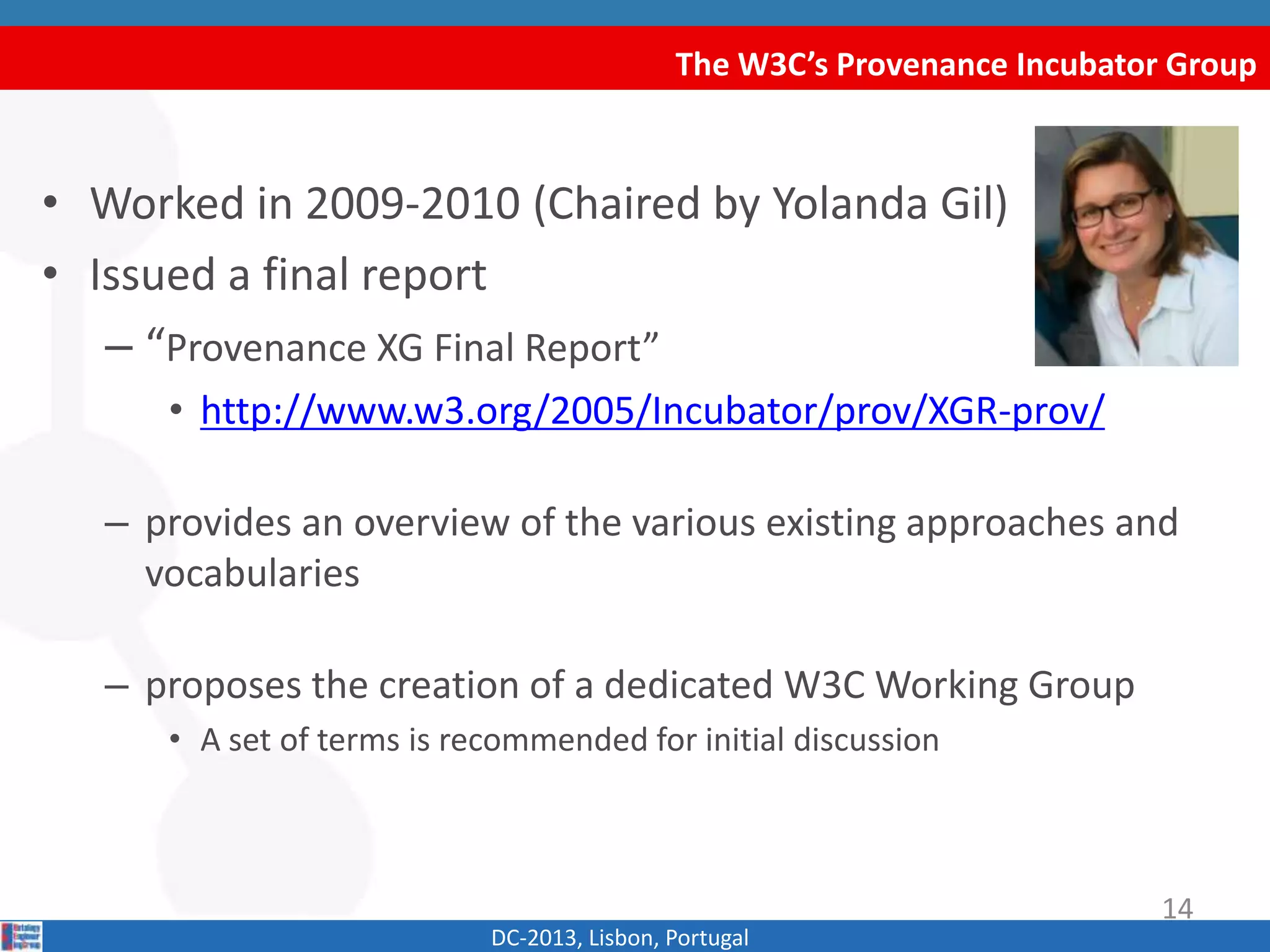 The W3C’s Provenance Incubator Group
DC-2013, Lisbon, Portugal
• Worked in 2009-2010 (Chaired by Yolanda Gil)
• Issued a final report
– “Provenance XG Final Report”
• http://www.w3.org/2005/Incubator/prov/XGR-prov/
– provides an overview of the various existing approaches and
vocabularies
– proposes the creation of a dedicated W3C Working Group
• A set of terms is recommended for initial discussion
14
 