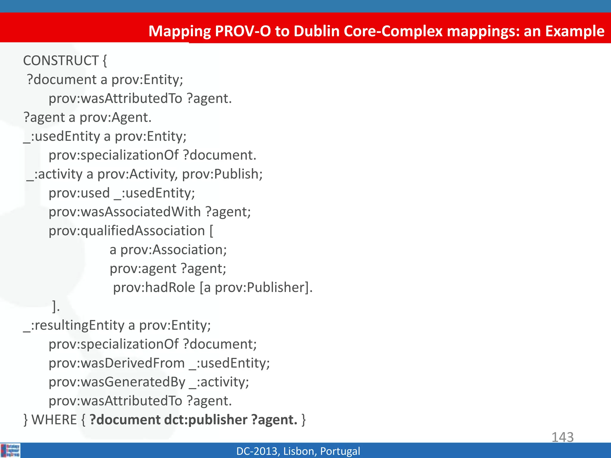 Mapping PROV-O to Dublin Core-Complex mappings: an Example
DC-2013, Lisbon, Portugal
CONSTRUCT {
?document a prov:Entity;
prov:wasAttributedTo ?agent.
?agent a prov:Agent.
_:usedEntity a prov:Entity;
prov:specializationOf ?document.
_:activity a prov:Activity, prov:Publish;
prov:used _:usedEntity;
prov:wasAssociatedWith ?agent;
prov:qualifiedAssociation [
a prov:Association;
prov:agent ?agent;
prov:hadRole [a prov:Publisher].
].
_:resultingEntity a prov:Entity;
prov:specializationOf ?document;
prov:wasDerivedFrom _:usedEntity;
prov:wasGeneratedBy _:activity;
prov:wasAttributedTo ?agent.
} WHERE { ?document dct:publisher ?agent. }
143
 