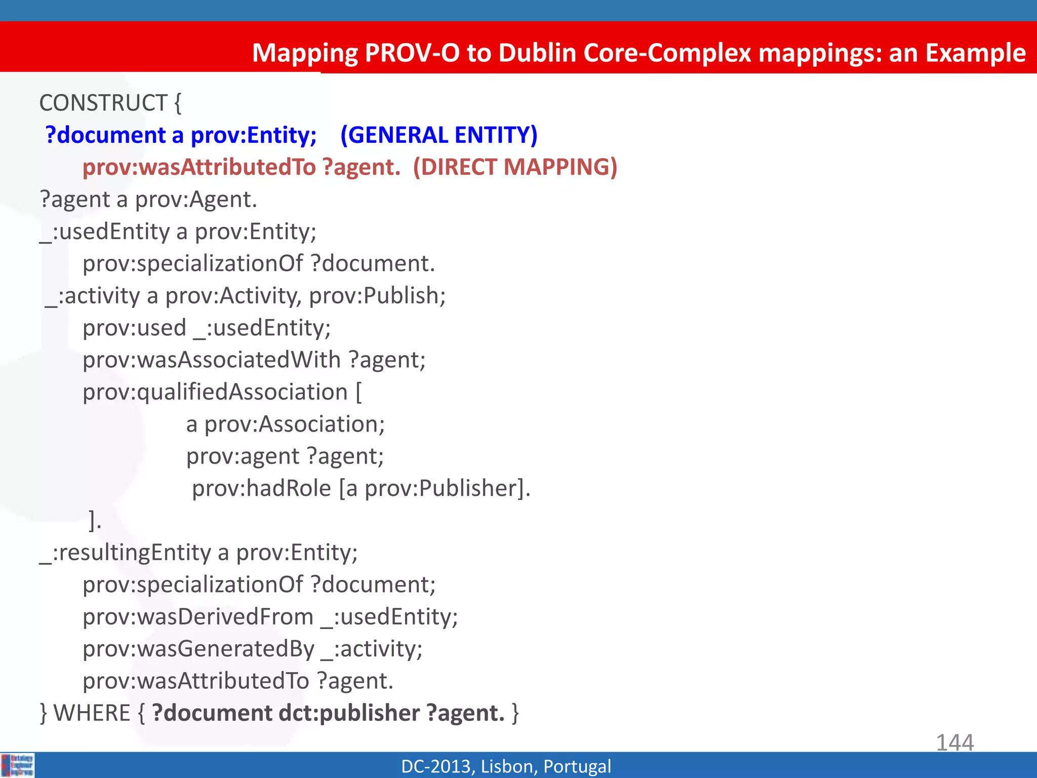 Mapping PROV-O to Dublin Core-Complex mappings: an Example
DC-2013, Lisbon, Portugal
CONSTRUCT {
?document a prov:Entity; (GENERAL ENTITY)
prov:wasAttributedTo ?agent. (DIRECT MAPPING)
?agent a prov:Agent.
_:usedEntity a prov:Entity;
prov:specializationOf ?document.
_:activity a prov:Activity, prov:Publish;
prov:used _:usedEntity;
prov:wasAssociatedWith ?agent;
prov:qualifiedAssociation [
a prov:Association;
prov:agent ?agent;
prov:hadRole [a prov:Publisher].
].
_:resultingEntity a prov:Entity;
prov:specializationOf ?document;
prov:wasDerivedFrom _:usedEntity;
prov:wasGeneratedBy _:activity;
prov:wasAttributedTo ?agent.
} WHERE { ?document dct:publisher ?agent. }
144
 
