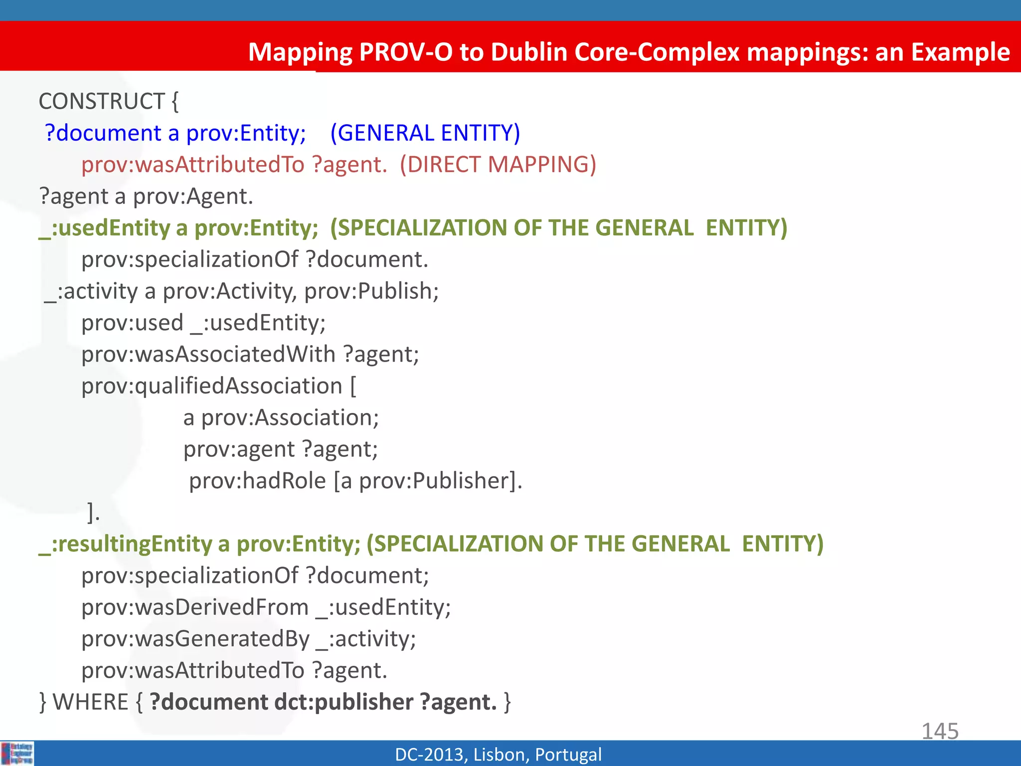 Mapping PROV-O to Dublin Core-Complex mappings: an Example
DC-2013, Lisbon, Portugal
CONSTRUCT {
?document a prov:Entity; (GENERAL ENTITY)
prov:wasAttributedTo ?agent. (DIRECT MAPPING)
?agent a prov:Agent.
_:usedEntity a prov:Entity; (SPECIALIZATION OF THE GENERAL ENTITY)
prov:specializationOf ?document.
_:activity a prov:Activity, prov:Publish;
prov:used _:usedEntity;
prov:wasAssociatedWith ?agent;
prov:qualifiedAssociation [
a prov:Association;
prov:agent ?agent;
prov:hadRole [a prov:Publisher].
].
_:resultingEntity a prov:Entity; (SPECIALIZATION OF THE GENERAL ENTITY)
prov:specializationOf ?document;
prov:wasDerivedFrom _:usedEntity;
prov:wasGeneratedBy _:activity;
prov:wasAttributedTo ?agent.
} WHERE { ?document dct:publisher ?agent. }
145
 