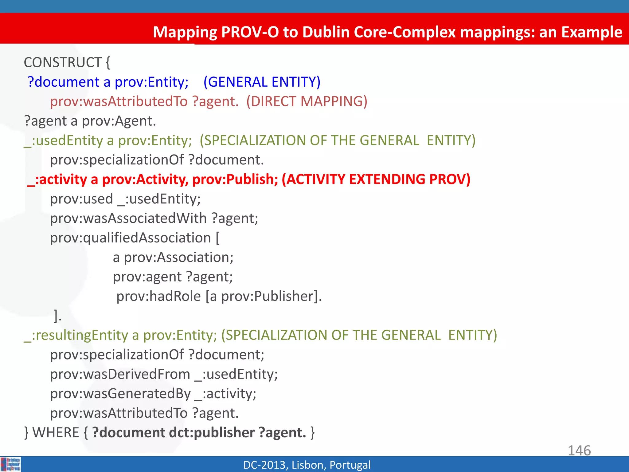 Mapping PROV-O to Dublin Core-Complex mappings: an Example
DC-2013, Lisbon, Portugal
CONSTRUCT {
?document a prov:Entity; (GENERAL ENTITY)
prov:wasAttributedTo ?agent. (DIRECT MAPPING)
?agent a prov:Agent.
_:usedEntity a prov:Entity; (SPECIALIZATION OF THE GENERAL ENTITY)
prov:specializationOf ?document.
_:activity a prov:Activity, prov:Publish; (ACTIVITY EXTENDING PROV)
prov:used _:usedEntity;
prov:wasAssociatedWith ?agent;
prov:qualifiedAssociation [
a prov:Association;
prov:agent ?agent;
prov:hadRole [a prov:Publisher].
].
_:resultingEntity a prov:Entity; (SPECIALIZATION OF THE GENERAL ENTITY)
prov:specializationOf ?document;
prov:wasDerivedFrom _:usedEntity;
prov:wasGeneratedBy _:activity;
prov:wasAttributedTo ?agent.
} WHERE { ?document dct:publisher ?agent. }
146
 