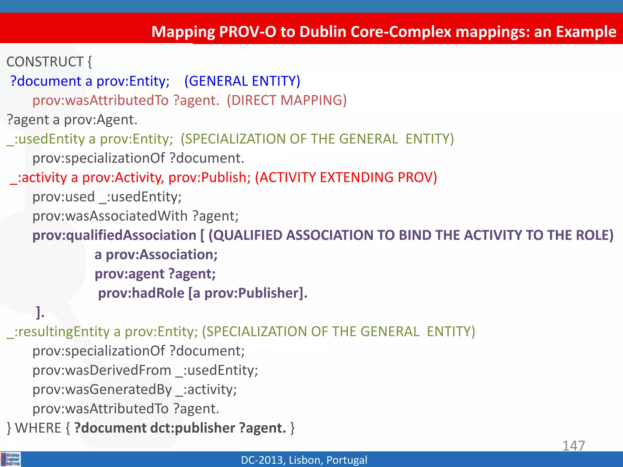 Mapping PROV-O to Dublin Core-Complex mappings: an Example
DC-2013, Lisbon, Portugal
CONSTRUCT {
?document a prov:Entity; (GENERAL ENTITY)
prov:wasAttributedTo ?agent. (DIRECT MAPPING)
?agent a prov:Agent.
_:usedEntity a prov:Entity; (SPECIALIZATION OF THE GENERAL ENTITY)
prov:specializationOf ?document.
_:activity a prov:Activity, prov:Publish; (ACTIVITY EXTENDING PROV)
prov:used _:usedEntity;
prov:wasAssociatedWith ?agent;
prov:qualifiedAssociation [ (QUALIFIED ASSOCIATION TO BIND THE ACTIVITY TO THE ROLE)
a prov:Association;
prov:agent ?agent;
prov:hadRole [a prov:Publisher].
].
_:resultingEntity a prov:Entity; (SPECIALIZATION OF THE GENERAL ENTITY)
prov:specializationOf ?document;
prov:wasDerivedFrom _:usedEntity;
prov:wasGeneratedBy _:activity;
prov:wasAttributedTo ?agent.
} WHERE { ?document dct:publisher ?agent. }
147
 