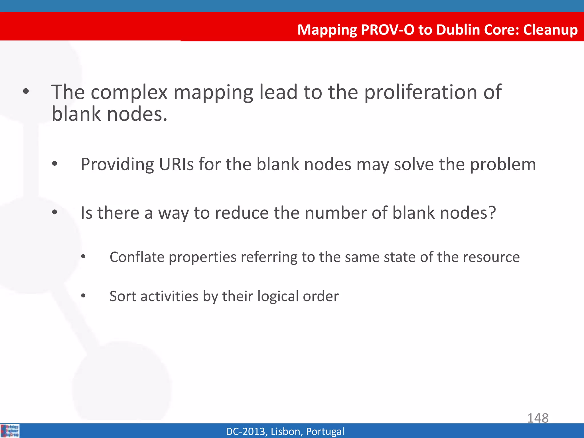 Mapping PROV-O to Dublin Core: Cleanup
DC-2013, Lisbon, Portugal
• The complex mapping lead to the proliferation of
blank nodes.
• Binding URIs for the blank nodes may solve the problem
• Is there a way to reduce the number of blank nodes?
• Conflate properties referring to the same state of the resource
• Sort activities by their logical order
148
 