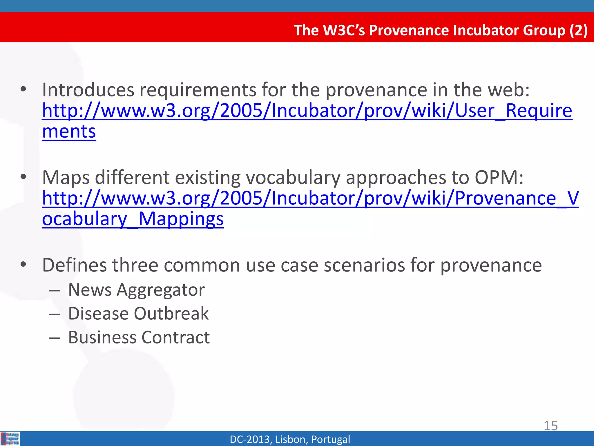The W3C’s Provenance Incubator Group (2)
DC-2013, Lisbon, Portugal
• Introduces requirements for the provenance in the web:
http://www.w3.org/2005/Incubator/prov/wiki/User_Require
ments
• Maps different existing vocabulary approaches to OPM:
http://www.w3.org/2005/Incubator/prov/wiki/Provenance_V
ocabulary_Mappings
• Defines three common use case scenarios for provenance
– News Aggregator
– Disease Outbreak
– Business Contract
15
 