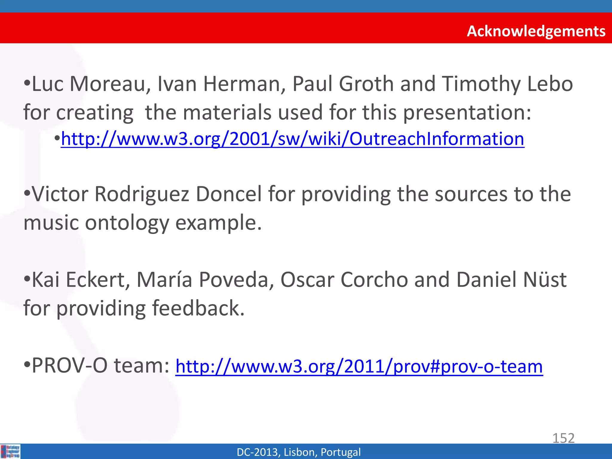 Acknowledgements
DC-2013, Lisbon, Portugal
•Luc Moreau, Ivan Herman, Paul Groth and Timothy Lebo
for creating some of the materials used for this
presentation:
•http://www.w3.org/2001/sw/wiki/OutreachInformation
•Victor Rodriguez Doncel for providing the sources to the
music ontology example.
•Kai Eckert, María Poveda, Oscar Corcho and Daniel Nüst
for providing feedback.
•PROV-O team: http://www.w3.org/2011/prov#prov‐o‐team
152
 