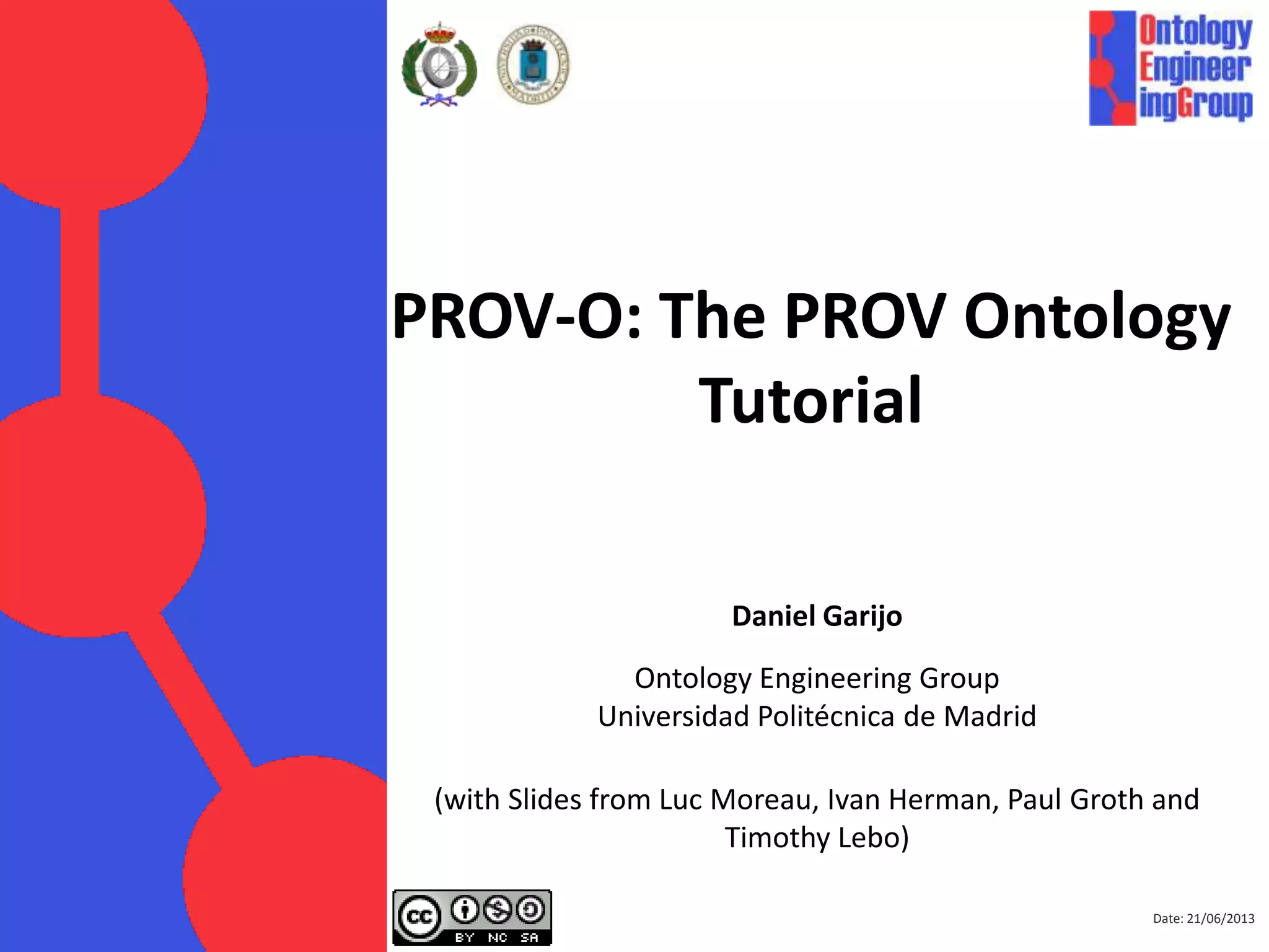 PROV-O: The PROV Ontology
Tutorial
Daniel Garijo
Ontology Engineering Group
Universidad Politécnica de Madrid
(with Slides from Luc Moreau, Ivan Herman, Paul Groth and
Timothy Lebo)
Date: 01/09/2013
 