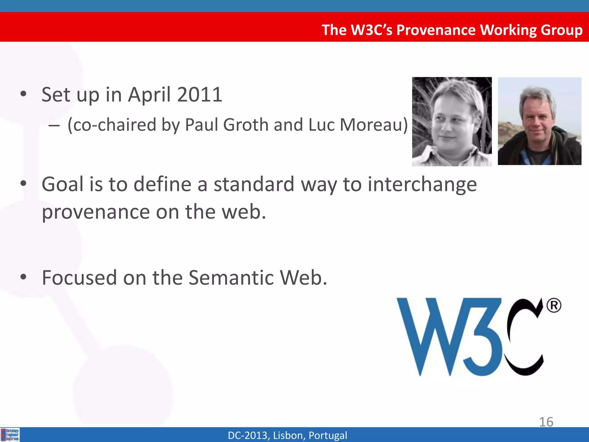 The W3C’s Provenance Working Group
DC-2013, Lisbon, Portugal
• Set up in April 2011
– (co-chaired by Paul Groth and Luc Moreau)
• Goal is to define a standard way to interchange
provenance on the web.
• Focused on the Semantic Web.
16
 