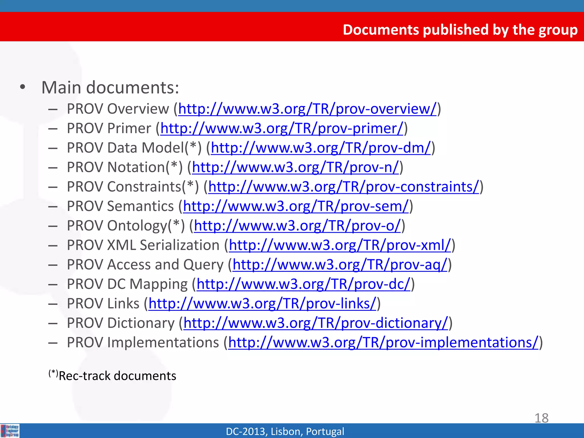 Documents published by the group
DC-2013, Lisbon, Portugal
• Main documents:
– PROV Overview (http://www.w3.org/TR/prov-overview/)
– PROV Primer (http://www.w3.org/TR/prov-primer/)
– PROV Data Model(*) (http://www.w3.org/TR/prov-dm/)
– PROV Constraints(*) (http://www.w3.org/TR/prov-constraints/)
– PROV Semantics (http://www.w3.org/TR/prov-sem/)
– PROV Notation(*) (http://www.w3.org/TR/prov-n/)
– PROV Ontology(*) (http://www.w3.org/TR/prov-o/)
– PROV XML Serialization (http://www.w3.org/TR/prov-xml/)
– PROV Access and Query (http://www.w3.org/TR/prov-aq/)
– PROV DC Mapping (http://www.w3.org/TR/prov-dc/)
– PROV Links (http://www.w3.org/TR/prov-links/)
– PROV Dictionary (http://www.w3.org/TR/prov-dictionary/)
– PROV Implementations (http://www.w3.org/TR/prov-implementations/)
(*)Rec-track documents
18
 