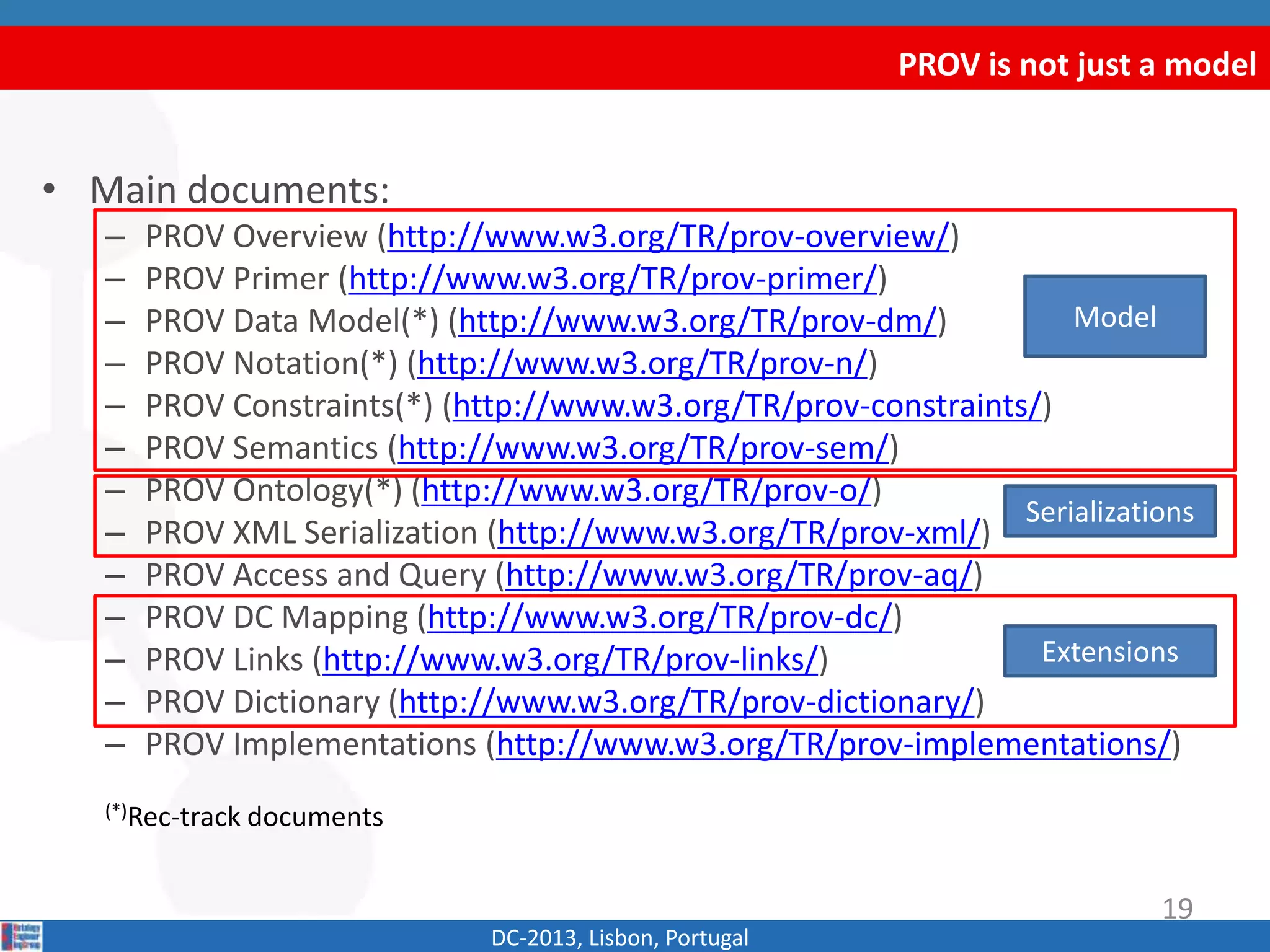PROV is not just a model
DC-2013, Lisbon, Portugal
Model
Serializations
Extensions
19
• Main documents:
– PROV Overview (http://www.w3.org/TR/prov-overview/)
– PROV Primer (http://www.w3.org/TR/prov-primer/)
– PROV Data Model(*) (http://www.w3.org/TR/prov-dm/)
– PROV Constraints(*) (http://www.w3.org/TR/prov-constraints/)
– PROV Semantics (http://www.w3.org/TR/prov-sem/)
– PROV Notation(*) (http://www.w3.org/TR/prov-n/)
– PROV Ontology(*) (http://www.w3.org/TR/prov-o/)
– PROV XML Serialization (http://www.w3.org/TR/prov-xml/)
– PROV Access and Query (http://www.w3.org/TR/prov-aq/)
– PROV DC Mapping (http://www.w3.org/TR/prov-dc/)
– PROV Links (http://www.w3.org/TR/prov-links/)
– PROV Dictionary (http://www.w3.org/TR/prov-dictionary/)
– PROV Implementations (http://www.w3.org/TR/prov-implementations/)
(*)Rec-track documents
 