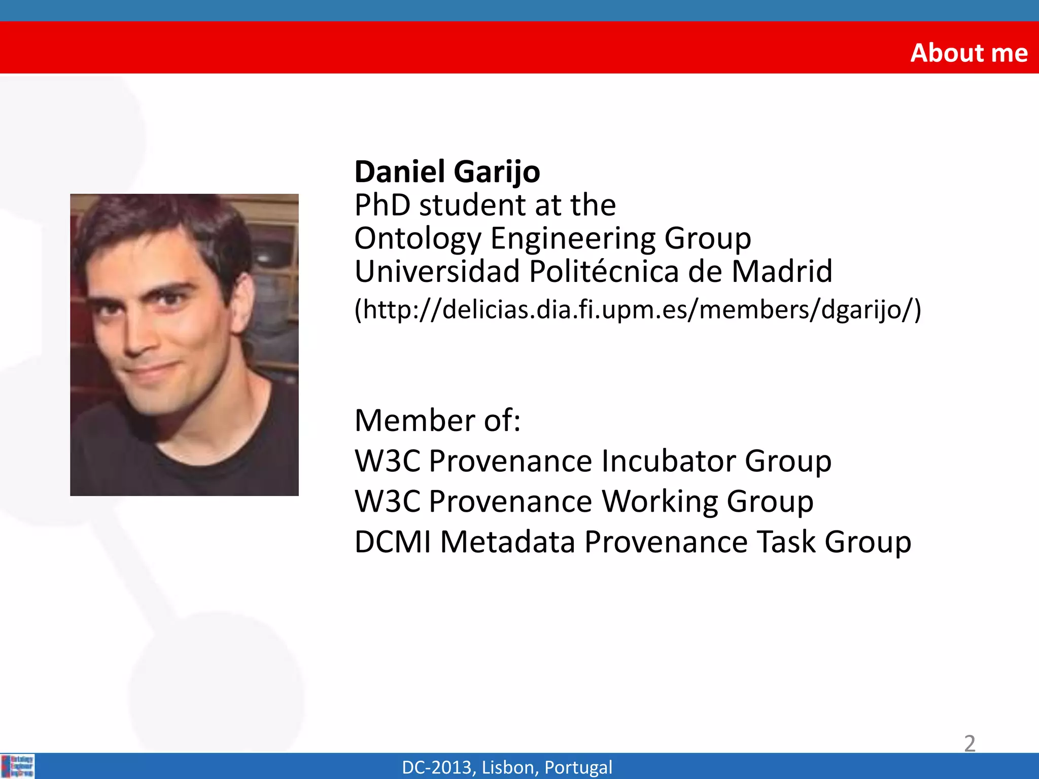 About me
Daniel Garijo
PhD student at the
Ontology Engineering Group
Universidad Politécnica de Madrid
(http://delicias.dia.fi.upm.es/members/dgarijo/)
Member of:
W3C Provenance Incubator Group
W3C Provenance Working Group
DCMI Metadata Provenance Task Group
DC-2013, Lisbon, Portugal
2
Download this presentation here:
http://www.slideshare.net/dgarijo/provo-tutorial-dc2013-conference
 