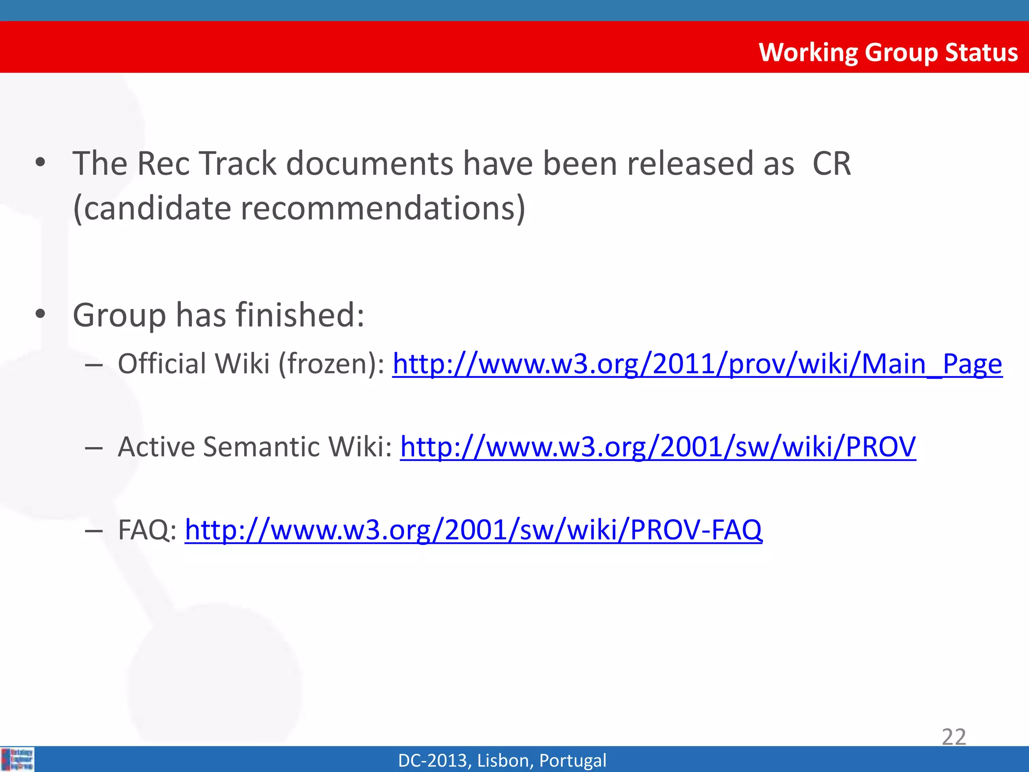 Working Group Status
DC-2013, Lisbon, Portugal
• The Rec Track documents have been released as CR
(candidate recommendations)
• Group has finished:
– Official Wiki (frozen): http://www.w3.org/2011/prov/wiki/Main_Page
– Active Semantic Wiki: http://www.w3.org/2001/sw/wiki/PROV
– FAQ: http://www.w3.org/2001/sw/wiki/PROV-FAQ
22
 