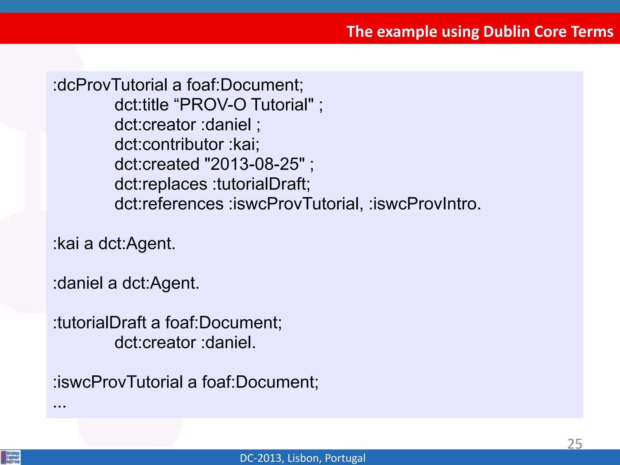 The example using Dublin Core Terms
DC-2013, Lisbon, Portugal
:dcProvTutorial a foaf:Document;
dct:title “PROV-O Tutorial" ;
dct:creator :daniel ;
dct:contributor :kai;
dct:created "2013-08-25" ;
dct:replaces :tutorialDraft;
dct:references :iswcProvTutorial, :iswcProvIntro.
:kai a dct:Agent.
:daniel a dct:Agent.
:tutorialDraft a foaf:Document;
dct:creator :daniel.
:iswcProvTutorial a foaf:Document;
...
25
 