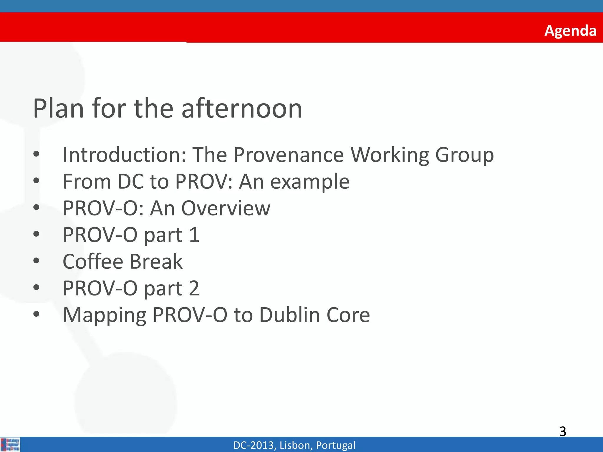 Agenda
Plan for the afternoon
• Introduction: The Provenance Working Group
• From DC to PROV: An example
• PROV-O: An Overview
• PROV-O part 1
• Coffee Break
• PROV-O part 2
• Mapping PROV-O to Dublin Core
DC-2013, Lisbon, Portugal
3
 