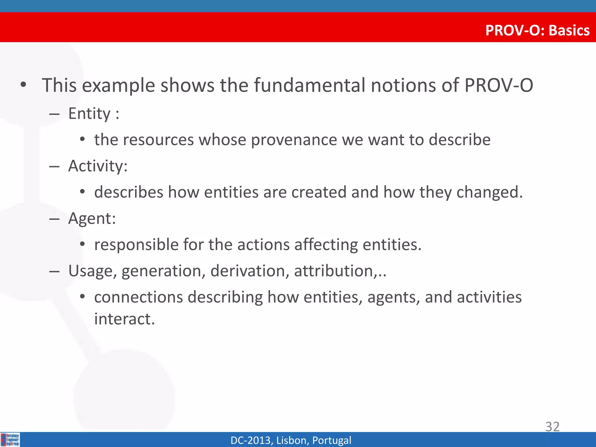 PROV-O: Basics
DC-2013, Lisbon, Portugal
• This example shows the fundamental notions of PROV-O
– Entity :
• the resources whose provenance we want to describe
– Activity:
• describes how entities are created and how they changed.
– Agent:
• responsible for the actions affecting entities.
– Usage, generation, derivation, attribution,..
• connections describing how entities, agents, and activities
interact.
32
 