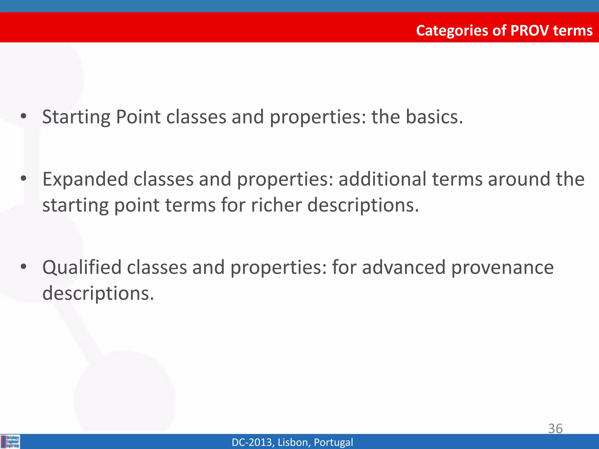 Categories of PROV terms
DC-2013, Lisbon, Portugal
• Starting Point classes and properties: the basics.
• Expanded classes and properties: additional terms around the
starting point terms for richer descriptions.
• Qualified classes and properties: for advanced provenance
descriptions.
36
 