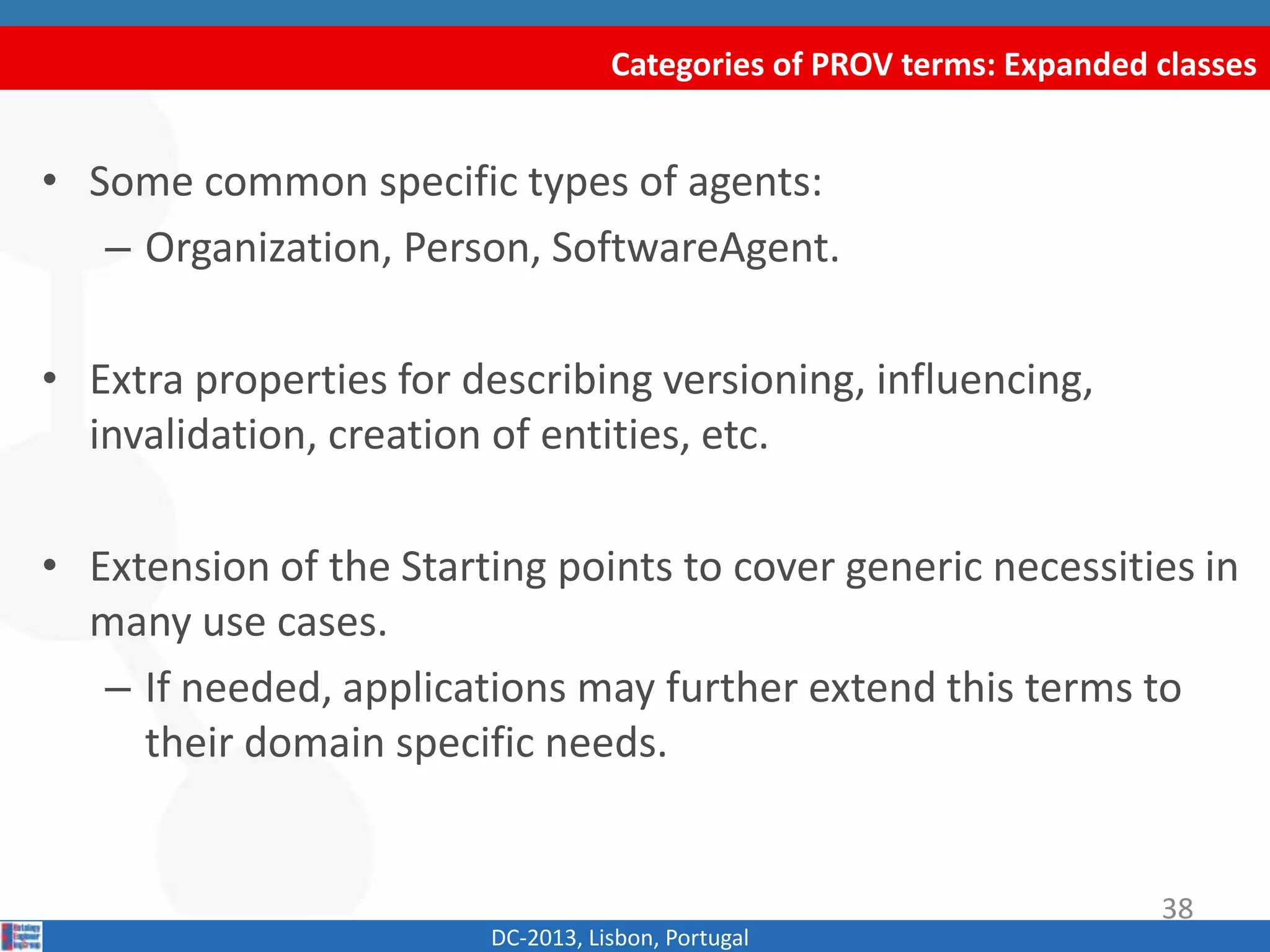 Categories of PROV terms: Expanded classes
DC-2013, Lisbon, Portugal
• Some common specific types of agents:
– Organization, Person, SoftwareAgent.
• Extra properties for describing versioning, influencing,
invalidation, creation of entities, etc.
• Extension of the Starting points to cover generic necessities in
many use cases.
– If needed, applications may further extend this terms to
their domain specific needs.
38
 