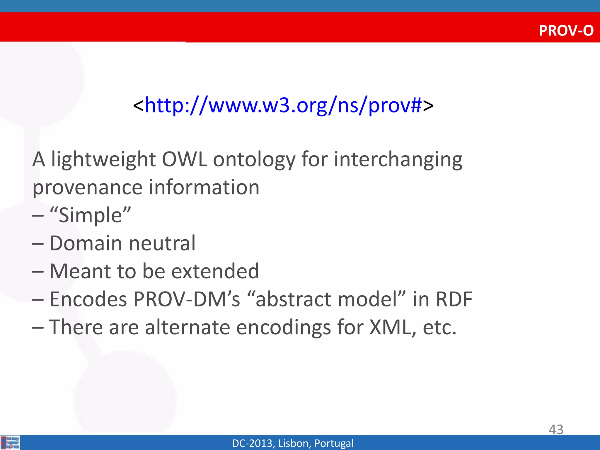 PROV-O
<http://www.w3.org/ns/prov#>
A lightweight OWL ontology for interchanging
provenance information
– “Simple”
– Domain neutral
– Meant to be extended
– Encodes PROV-DM’s “abstract model” in RDF
– There are alternate encodings for XML, etc.
DC-2013, Lisbon, Portugal
43
 