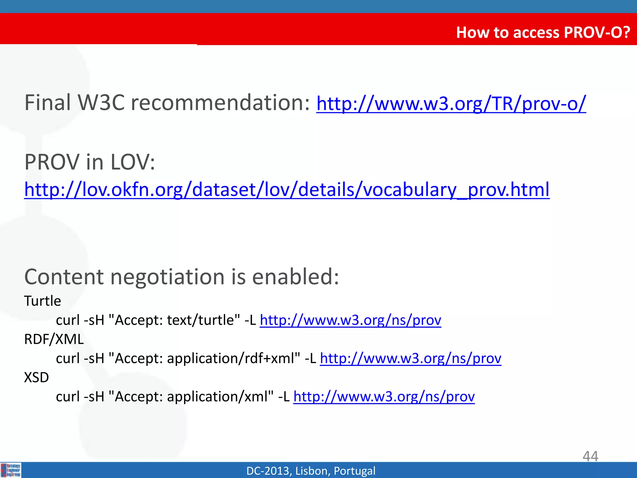 How to access PROV-O?
Final W3C recommendation: http://www.w3.org/TR/prov-o/
PROV in LOV:
http://lov.okfn.org/dataset/lov/details/vocabulary_prov.html
Content negotiation is enabled:
Turtle
curl -sH "Accept: text/turtle" -L http://www.w3.org/ns/prov
RDF/XML
curl -sH "Accept: application/rdf+xml" -L http://www.w3.org/ns/prov
XSD
curl -sH "Accept: application/xml" -L http://www.w3.org/ns/prov
DC-2013, Lisbon, Portugal
44
 