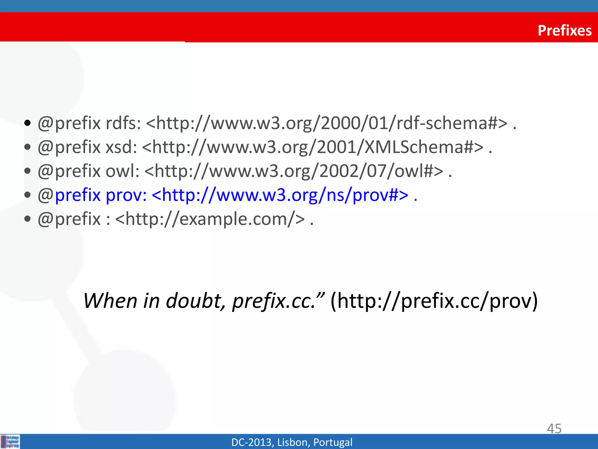 Prefixes
• @prefix rdfs: <http://www.w3.org/2000/01/rdf-schema#> .
• @prefix xsd: <http://www.w3.org/2001/XMLSchema#> .
• @prefix owl: <http://www.w3.org/2002/07/owl#> .
• @prefix dct: <http://purl.org/dc/terms/> .
• @prefix prov: <http://www.w3.org/ns/prov#> .
• @prefix : <http://example.com/> .
When in doubt, prefix.cc.” (http://prefix.cc/prov)
DC-2013, Lisbon, Portugal
45
 