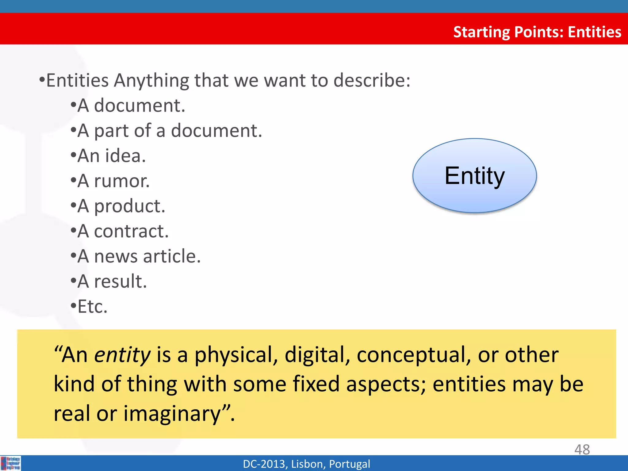 Starting Points: Entities
DC-2013, Lisbon, Portugal
“An entity is a physical, digital, conceptual, or other
kind of thing with some fixed aspects; entities may be
real or imaginary”.
48
•Entities Anything that we want to describe:
•A document.
•A part of a document.
•An idea.
•A rumor.
•A product.
•A contract.
•A news article.
•A result.
•Etc.
Entity
 