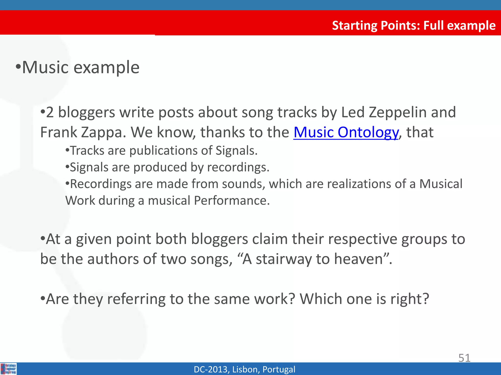 Starting Points: Full example
•Music example
•2 bloggers write posts about song tracks by Led Zeppelin and
Frank Zappa. We know, thanks to the Music Ontology, that
•Tracks are publications of Signals.
•Signals are produced by recordings.
•Recordings are made from sounds, which are realizations of a Musical
Work during a musical Performance.
•At a given point both bloggers claim their respective groups to
be the authors of two songs, “A stairway to heaven”.
•Are they referring to the same work? Which one is right?
DC-2013, Lisbon, Portugal
51
 