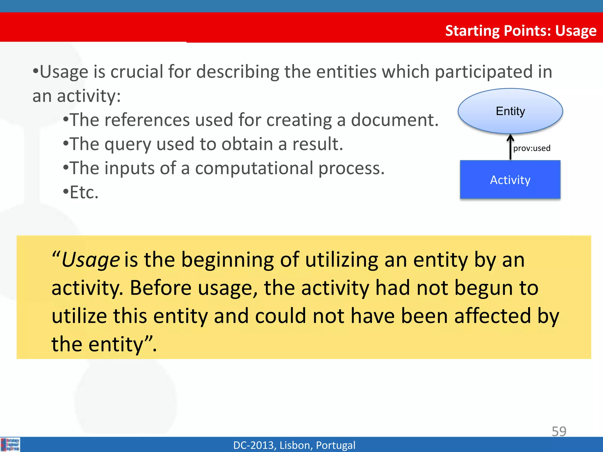 Starting Points: Usage
DC-2013, Lisbon, Portugal
•Usage is crucial for describing the entities which participated in
an activity:
•The references used for creating a document.
•The query used to obtain a result.
•The inputs of a computational process.
•Etc.
Activity
Entity
prov:used
59
“Usageis the beginning of utilizing an entity by an
activity. Before usage, the activity had not begun to
utilize this entity and could not have been affected by
the entity”.
 