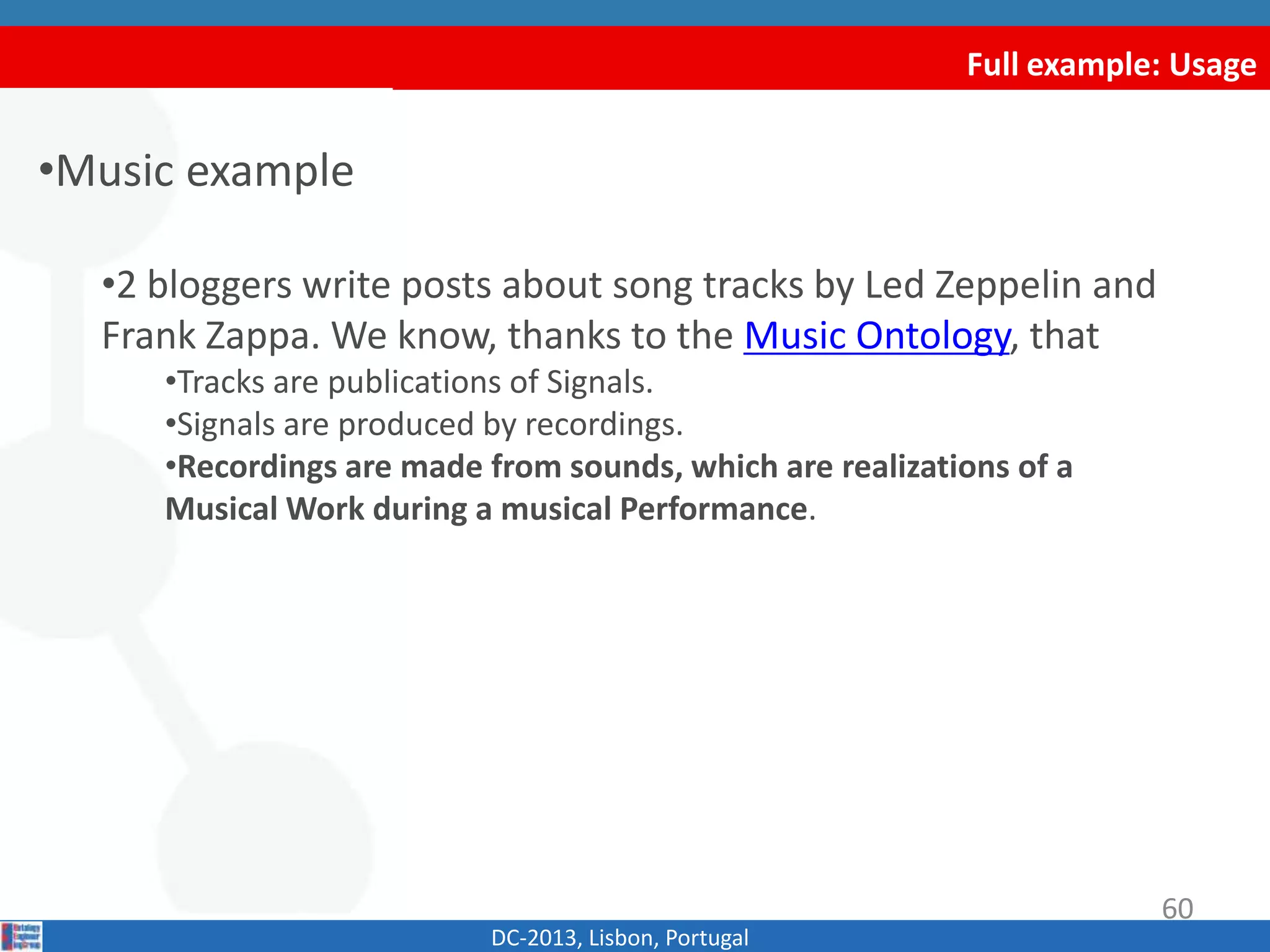Full example: Usage
•Music example
•2 bloggers write posts about song tracks by Led Zeppelin and
Frank Zappa. We know, thanks to the Music Ontology, that
•Tracks are publications of Signals.
•Signals are produced by recordings.
•Recordings are made from sounds, which are realizations of a
Musical Work during a musical Performance.
DC-2013, Lisbon, Portugal
60
 
