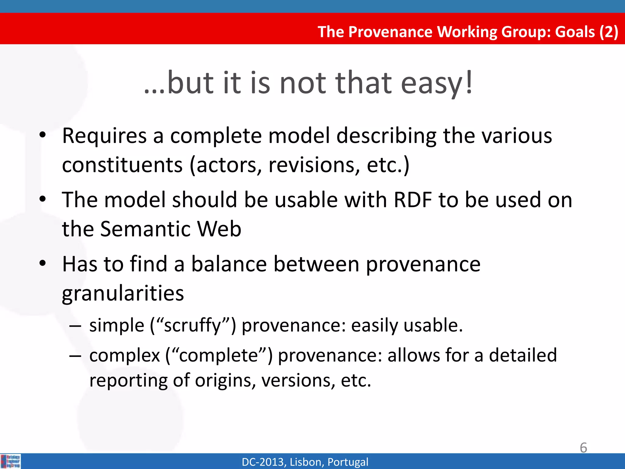 The Provenance Working Group: Goals (2)
DC-2013, Lisbon, Portugal
• Requires a complete model describing the various
constituents (actors, revisions, etc.)
• The model should be usable with RDF to be used on
the Semantic Web
• Has to find a balance between provenance
granularities
– simple (“scruffy”) provenance: easily usable.
– complex (“complete”) provenance: allows for a detailed
reporting of origins, versions, etc.
…but it is not that easy!
6
 