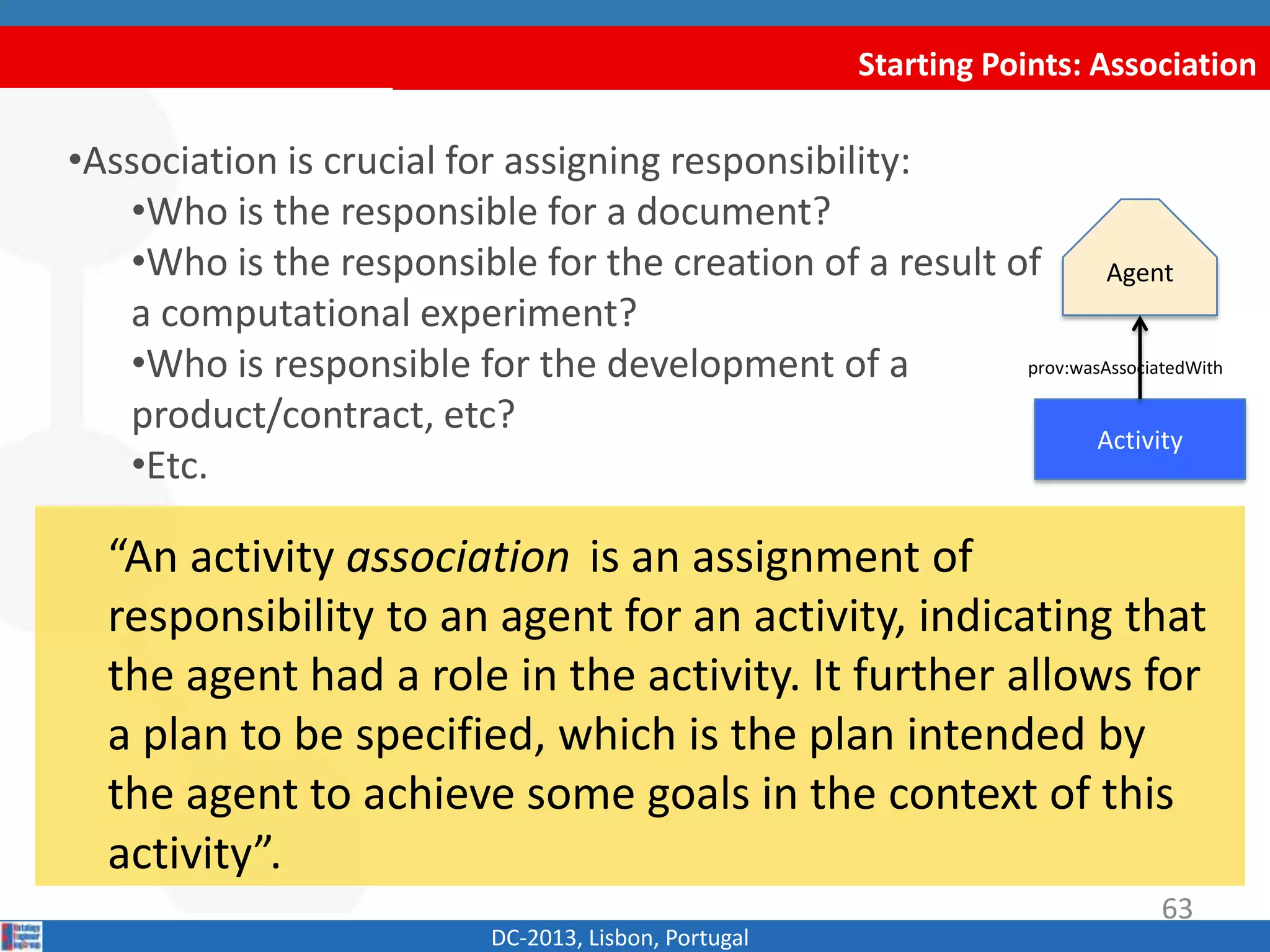 Starting Points: Association
DC-2013, Lisbon, Portugal
“An activity association is an assignment of
responsibility to an agent for an activity, indicating that
the agent had a role in the activity. It further allows for
a plan to be specified, which is the plan intended by
the agent to achieve some goals in the context of this
activity”.
•Association is crucial for assigning responsibility:
•Who is the responsible for a document?
•Who is the responsible for the creation of a result of
a computational experiment?
•Who is responsible for the development of a
product/contract, etc?
•Etc.
Activity
Agent
prov:wasAssociatedWith
63
 