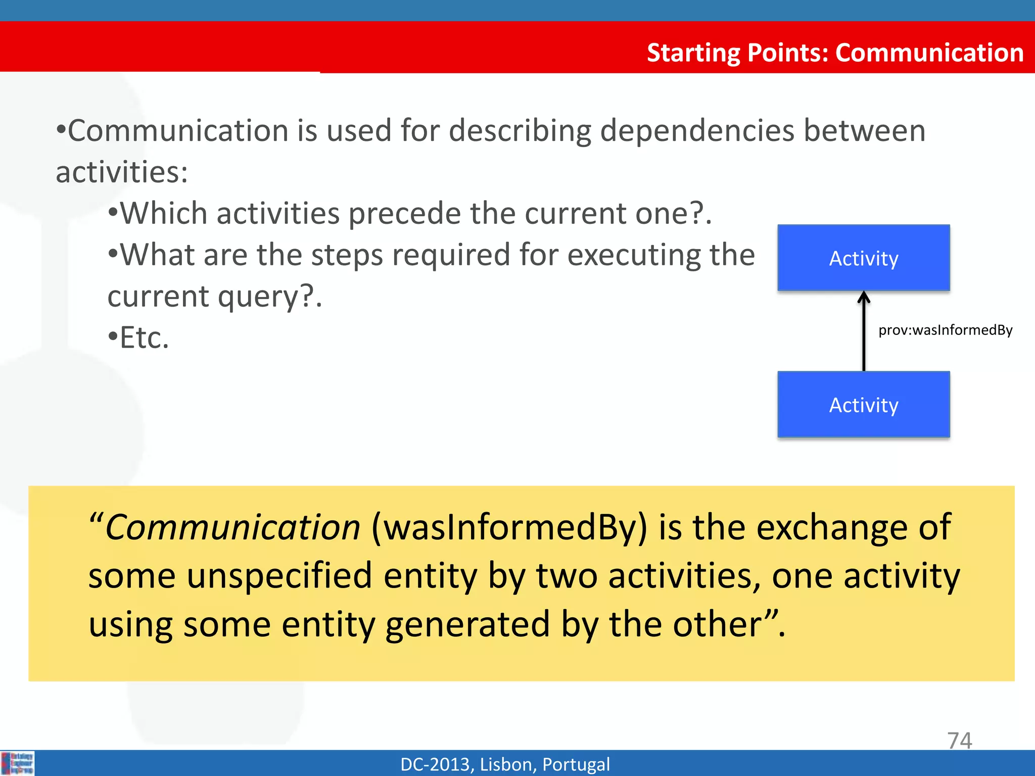 Starting Points: Communication
DC-2013, Lisbon, Portugal
“Communication (wasInformedBy) is the exchange of
some unspecified entity by two activities, one activity
using some entity generated by the other”.
•Communication is used for describing dependencies between
activities:
•Which activities precede the current one?.
•What are the steps required for executing the
current query?.
•Etc.
Activity
prov:wasInformedBy
Activity
74
 