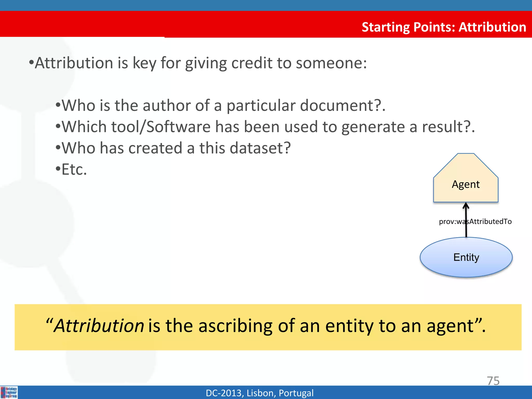 Starting Points: Attribution
DC-2013, Lisbon, Portugal
“Attributionis the ascribing of an entity to an agent”.
•Attribution is key for giving credit to someone:
•Who is the author of a particular document?.
•Which tool/Software has been used to generate a result?.
•Who has created a this dataset?
•Etc.
Agent
Entity
prov:wasAttributedTo
75
 