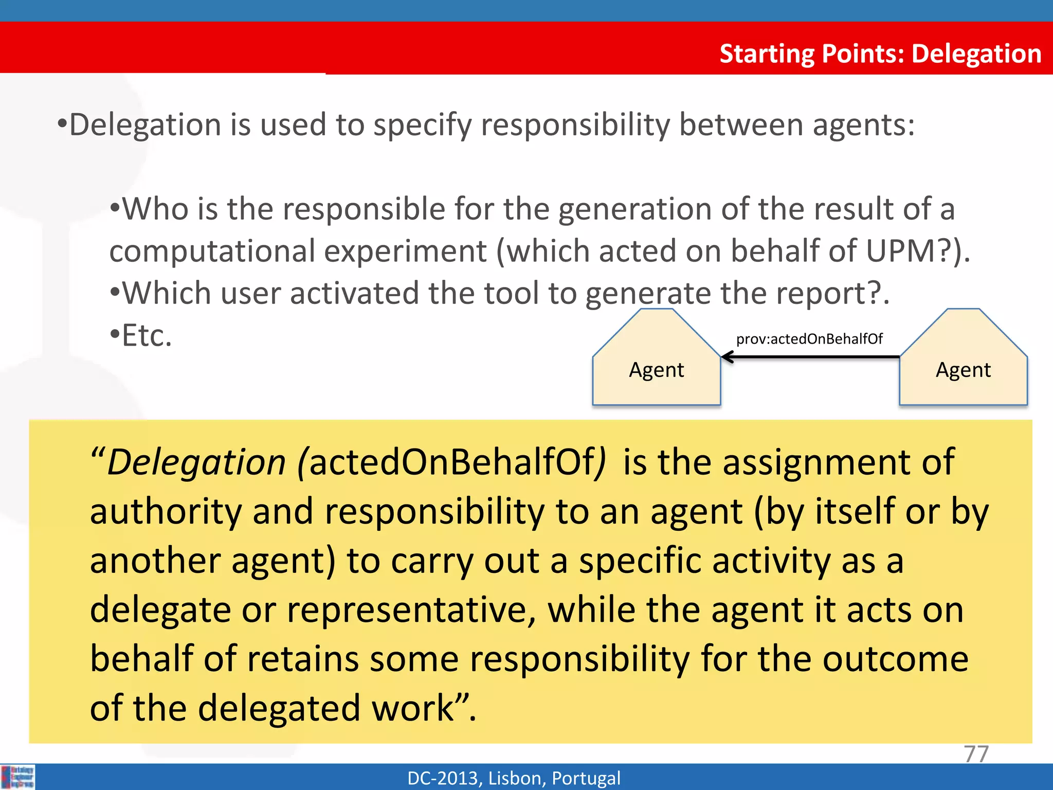 Agent
Starting Points: Delegation
DC-2013, Lisbon, Portugal
“Delegation (actedOnBehalfOf) is the assignment of
authority and responsibility to an agent (by itself or by
another agent) to carry out a specific activity as a
delegate or representative, while the agent it acts on
behalf of retains some responsibility for the outcome
of the delegated work”.
•Delegation is used to specify responsibility between agents:
•Who is the responsible for the generation of the result of a
computational experiment (acting on behalf of UPM?).
•Which user activated the tool to generate the report?.
•Etc. prov:actedOnBehalfOf
Agent
77
 