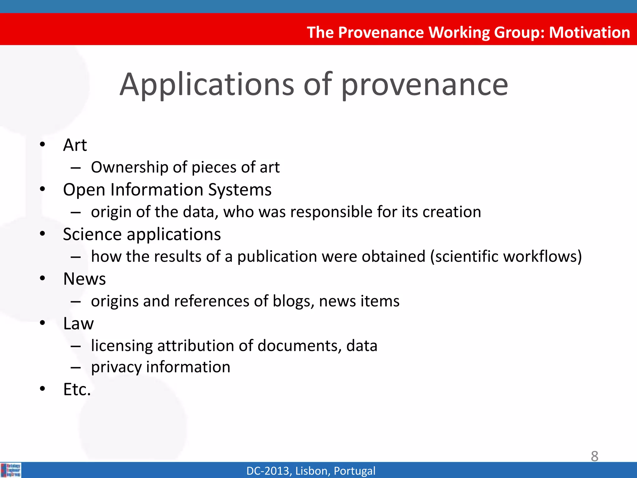 The Provenance Working Group: Motivation
DC-2013, Lisbon, Portugal
Applications of provenance
• Art
– Ownership of pieces of art
• Open Information Systems
– origin of the data, who was responsible for its creation
• Science applications
– how the results of a publication were obtained (scientific workflows)
• News
– origins and references of blogs, news items
• Law
– licensing attribution of documents, data
– privacy information
• Etc.
8
 