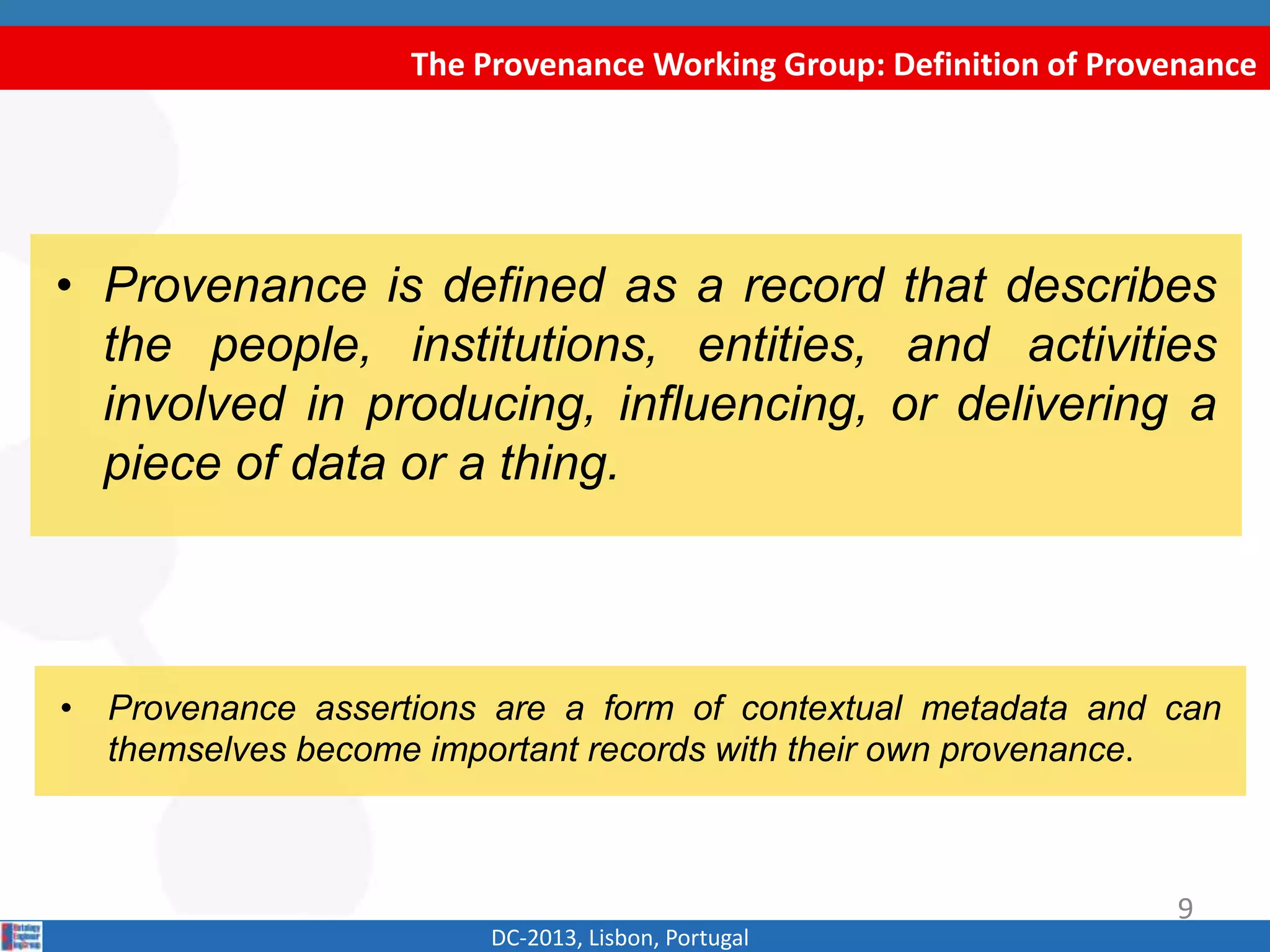 The Provenance Working Group: Definition of Provenance
DC-2013, Lisbon, Portugal
• “Provenance is defined as a record that describes
the people, institutions, entities, and activities
involved in producing, influencing, or delivering a
piece of data or a thing”.
W3C Provenance Incubator Group
• “Provenance assertions are a form of contextual metadata and can
themselves become important records with their own provenance.”
9
 