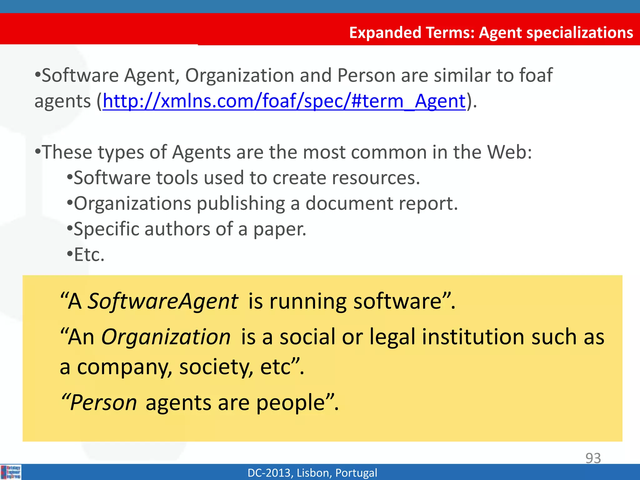 Expanded Terms: Agent specializations
DC-2013, Lisbon, Portugal
“A SoftwareAgent is running software”.
“An Organization is a social or legal institution such as
a company, society, etc”.
“Person agents are people”.
•Software Agent, Organization and Person are similar to foaf
agents (http://xmlns.com/foaf/spec/#term_Agent).
•These types of Agents are commonly found in the Web:
•Software tools used to create resources.
•Organizations publishing a document report.
•Specific authors of a paper.
•Etc.
93
 