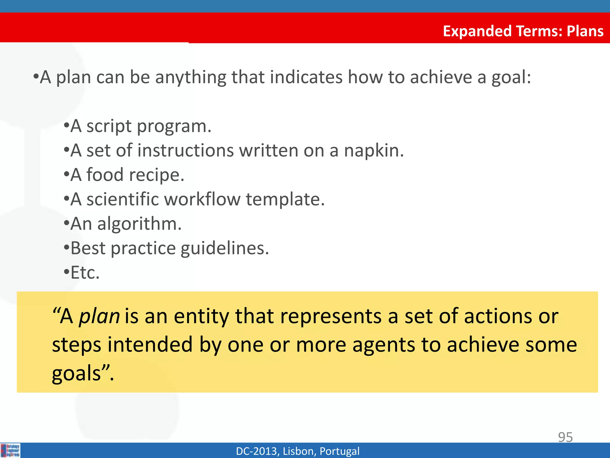 Expanded Terms: Plans
DC-2013, Lisbon, Portugal
“A plan is an entity that represents a set of actions or
steps intended by one or more agents to achieve some
goals”.
•A plan can be anything that indicates how to achieve a goal:
•A script program.
•A set of instructions written on a napkin.
•A food recipe.
•A scientific workflow template.
•An algorithm.
•Best practice guidelines.
•Etc.
95
 