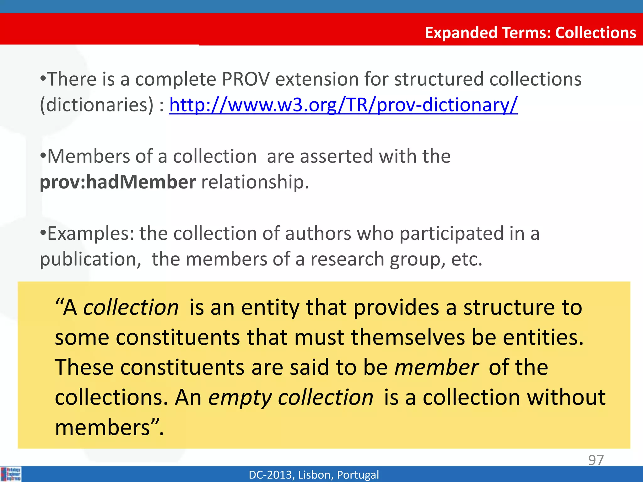 Expanded Terms: Collections
DC-2013, Lisbon, Portugal
“A collection is an entity that provides a structure to
some constituents that must themselves be entities.
These constituents are said to be member of the
collections. An empty collection is a collection without
members”.
•There is a complete PROV extension for structured collections
(dictionaries) : http://www.w3.org/TR/prov-dictionary/
•Members of a collection are asserted with the
prov:hadMember relationship.
•Examples: the collection of authors who participated in a
publication, the members of a research group, etc.
97
 