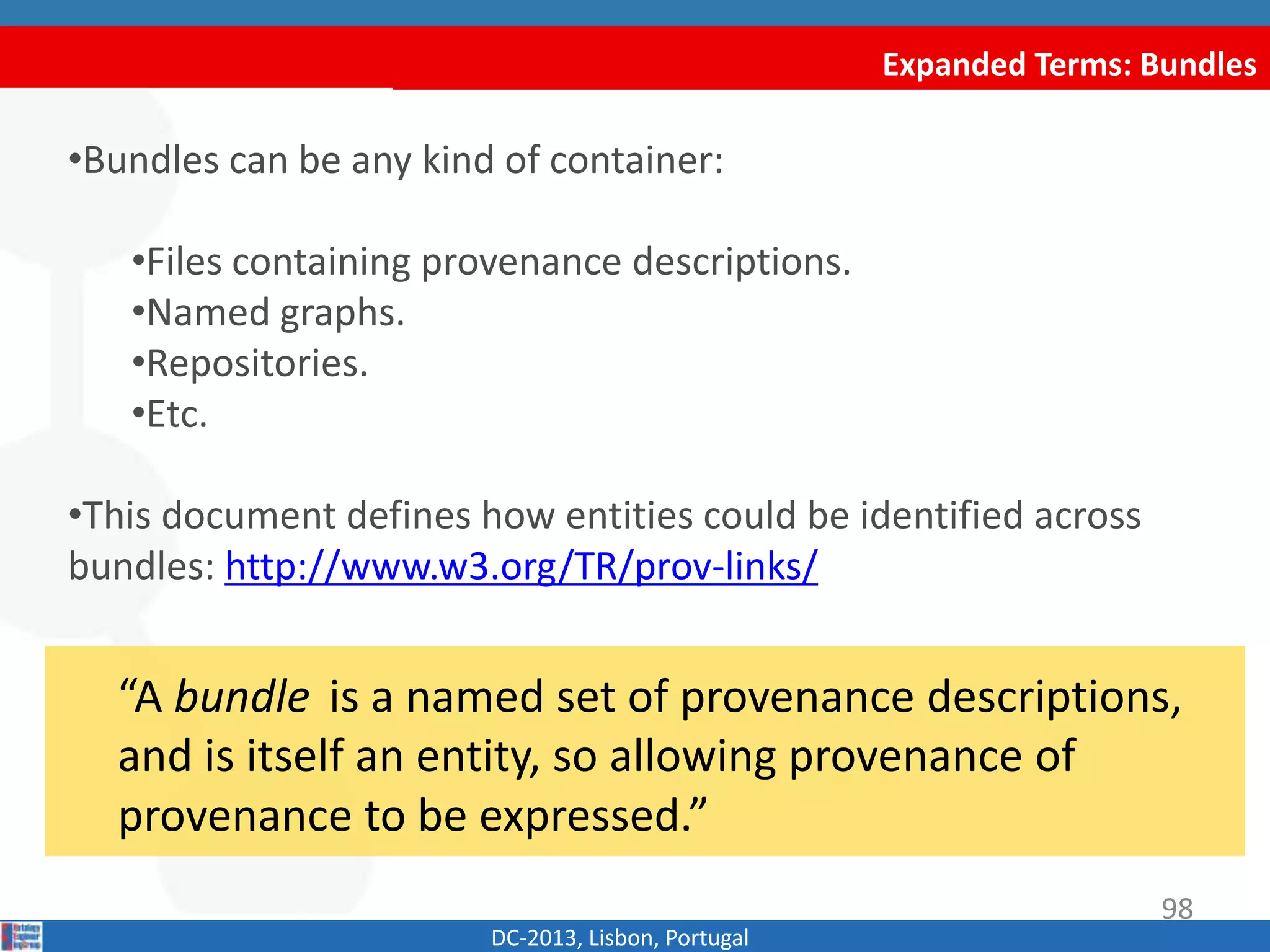 Expanded Terms: Bundles
DC-2013, Lisbon, Portugal
“A bundle is a named set of provenance
descriptions, and is itself an entity, so allowing
provenance of provenance to be expressed.”
•Bundles can be any kind of container:
•Files containing provenance descriptions.
•Named graphs.
•Repositories.
•Etc.
•This document defines how entities could be identified across
bundles: http://www.w3.org/TR/prov-links/
98
 