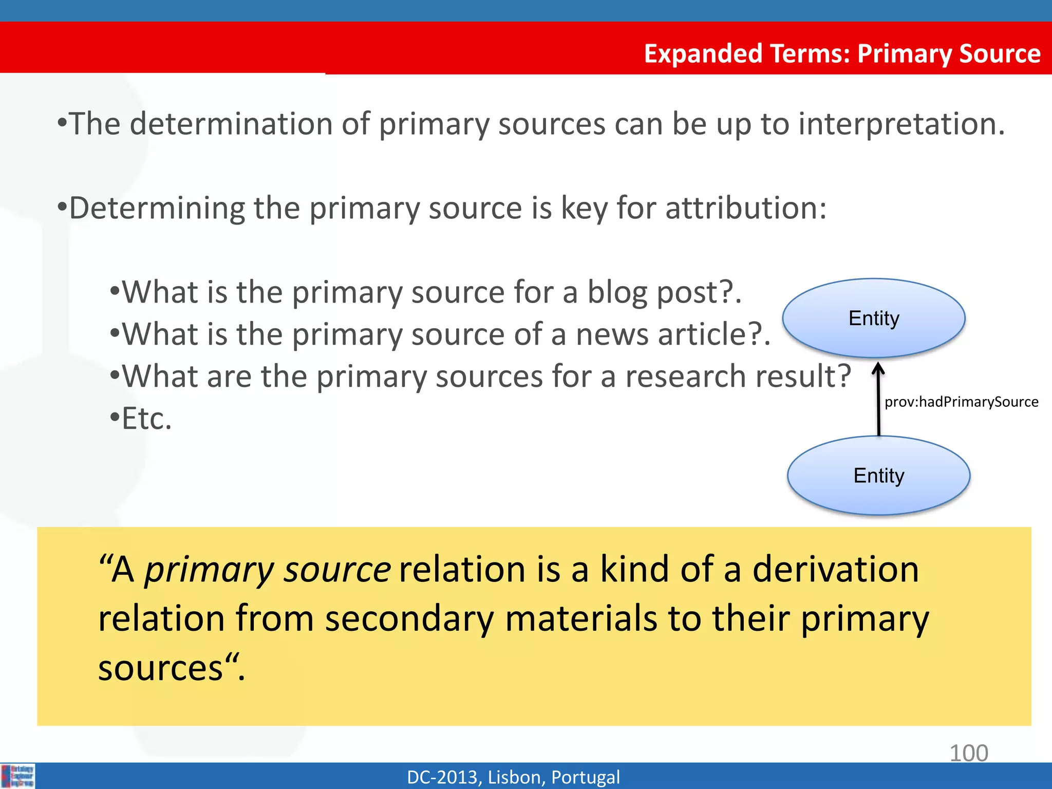 Expanded Terms: Primary Source
DC-2013, Lisbon, Portugal
“A primary source relation is a kind of a derivation
relation from secondary materials to their primary
sources“.
•The determination of primary sources can be up to interpretation.
•Determining the primary source is key for attribution:
•What is the primary source for a blog post?
•What is the primary source of a news article?
•What are the primary sources for a research result?
•Etc.
Entity
Entity
prov:hadPrimarySource
100
 
