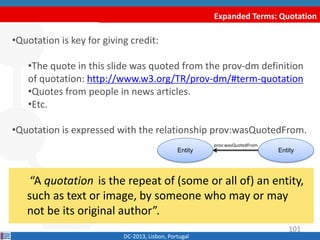 Expanded Terms: Quotation
DC-2013, Lisbon, Portugal
“A quotation is the repeat of (some or all of) an
entity, such as text or image, by someone who may or
may not be its original author”.
•Quotation is key for giving credit:
•The quote in this slide was quoted from the prov-dm definition
of quotation: http://www.w3.org/TR/prov-dm/#term-quotation
•Quotes from people in news articles.
•Etc.
•Quotation is expressed with the relationship prov:wasQuotedFrom.
Entity Entity
prov:wasQuotedFrom
101
 