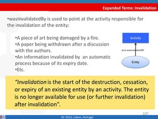 Expanded Terms: Invalidation
DC-2013, Lisbon, Portugal
“Invalidationis the start of the
destruction, cessation, or expiry of an existing entity
by an activity. The entity is no longer available for use
(or further invalidation) after invalidation”.
•wasInvalidatedBy is used to point at the activity responsible for
the invalidation of the entity:
•A piece of art being damaged by a fire.
•A paper being withdrawn after a discussion
with the authors.
•An information invalidated by an automatic
process because of its expiry date.
•Etc.
Activity
prov:wasInvalidatedBY
107
Entity
 