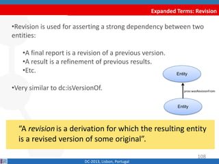 Expanded Terms: Revision
DC-2013, Lisbon, Portugal
“A revision is a derivation for which the resulting entity
is a revised version of some original”.
•Revision is used for asserting a strong dependency between two
entities:
•A final report is a revision of a previous version.
•A result is a refinement of previous results.
•Etc.
•Similar to dct:isVersionOf.
Entity
Entity
prov:wasRevisionFrom
108
 