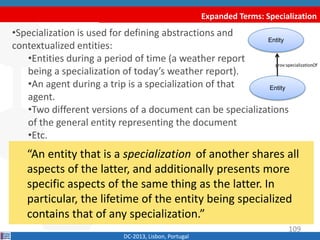 Entity
Expanded Terms: Specialization
DC-2013, Lisbon, Portugal
“An entity that is a specialization of another shares all
aspects of the latter, and additionally presents more
specific aspects of the same thing as the latter. In
particular, the lifetime of the entity being specialized
contains that of any specialization.”
•Specialization is used for defining abstractions and
contextualized entities:
•Entities during a period of time (a weather report
being a specialization of today’s weather report).
•An agent during a trip is a specialization of that
agent.
•Two different versions of a document can be specializations
of the general entity representing the document
•Etc.
Entity
prov:specializationOf
109
 