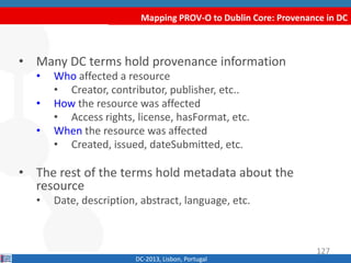 Mapping PROV-O to Dublin Core: Provenance in DC
DC-2013, Lisbon, Portugal
• Many DC terms hold provenance information
• Who affected a resource
• Creator, contributor, publisher, etc..
• How the resource was affected
• Access rights, license, hasFormat, etc.
• When the resource was affected
• Created, issued, dateSubmitted, etc.
• The rest of the terms hold metadata about the
resource
• Date, description, abstract, language, etc.
127
 