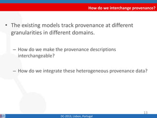 How do we interchange provenance?
DC-2013, Lisbon, Portugal
• The existing models track provenance at different
granularities in different domains.
– How do we make the provenance descriptions
interchangeable?
– How do we integrate these heterogeneous provenance data?
13
 