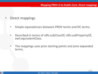 Mapping PROV-O to Dublin Core: Direct mappings
DC-2013, Lisbon, Portugal
• Direct mappings
• Simple equivalences between PROV terms and DC terms.
• Described in terms of rdfs:subClassOf, rdfs:subPropertyOf,
owl:equivalentClass.
• The mappings uses prov starting points and prov expanded
terms.
133
 