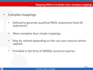 Mapping PROV-O to Dublin Core: Complex mappings
DC-2013, Lisbon, Portugal
• Complex mappings
• Defined to generate qualified PROV statements from DC
statements.
• More complete than simple mappings.
• May be refined depending on the use case scenario where
applied.
• Provided in the form of SPARQL construct queries.
140
 