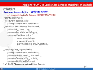 Mapping PROV-O to Dublin Core-Complex mappings: an Example
DC-2013, Lisbon, Portugal
CONSTRUCT {
?document a prov:Entity; (GENERAL ENTITY)
prov:wasAttributedTo ?agent. (DIRECT MAPPING)
?agent a prov:Agent.
_:usedEntity a prov:Entity;
prov:specializationOf ?document.
_:activity a prov:Activity, prov:Publish;
prov:used _:usedEntity;
prov:wasAssociatedWith ?agent;
prov:qualifiedAssociation [
a prov:Association;
prov:agent ?agent;
prov:hadRole [a prov:Publisher].
].
_:resultingEntity a prov:Entity;
prov:specializationOf ?document;
prov:wasDerivedFrom _:usedEntity;
prov:wasGeneratedBy _:activity;
prov:wasAttributedTo ?agent.
} WHERE { ?document dct:publisher ?agent. }
144
 